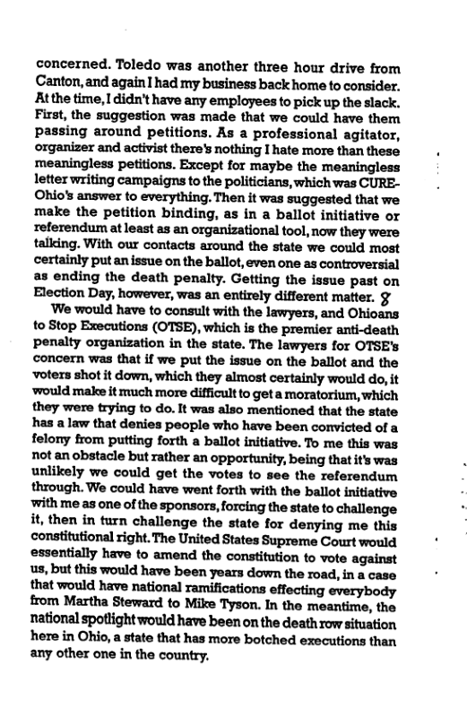 concerned. Toledo was another three hour drive from Canton, and again1 had my business back home to consider. Atthe time, I didn’t have any employees to pick up the slack. First, the suggestion was made that we could have them passing around petitions. As a professional agitator, organizer and activist there’s nothing I hate more than these meaningless petitions. Except for maybe the meaningless letter writing campaigns to the politicians, which was CURE- Ohios answer to everything. Then it was suggested that we make the petition binding, as in a ballot initiative or referendum at least as an organizational tool, now they were talldng. With our contacts around the state we could most certainly put an issue on the ballot, even one as controversial as ending the death penalty. Getting the issue past on Election Day, however, was an entirely different matter. §  We would have to consult with the lawyers, and Ohioans to Stop Executions (OTSE), which is the premier anti-death penalty organization in the state. The lawyers for OTSE’s concern was that if we put the issue on the ballot and the ‘voters shot it down, which they almost certainly would do, it ‘would make it much more difficult to get a moratorium, which they were trying to do. It was also mentioned that the state has alaw that denies people who have been convicted of a felony from putting forth a ballot initiative. To me this was not an obstacle but rather an oppertunity, being that it’s was unlikely we could get the votes to see the referendum through. We could have went forth with the ballot initiative ‘with me as one of the sponsors, forcing the state to challenge it, then in turn challenge the state for denying me this constitutional right. The United States Supreme Court would essentially have to amend the constitution to vote against us, but this would have been years down the road, in a case that would have national ramifications effecting everybody from Martha Steward to Mike Tyson. In the meantime, the national spotlight would have been on the death row situation here in Ohio, a state that has more botched executions than any other one in the country.  